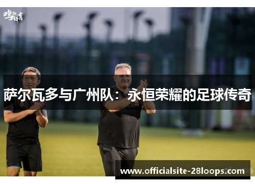 萨尔瓦多与广州队:永恒荣耀的足球传奇