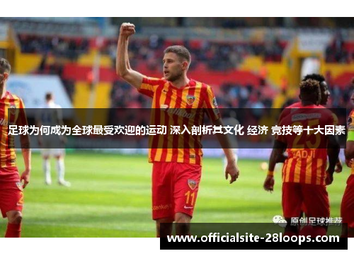 足球为何成为全球最受欢迎的运动 深入剖析其文化 经济 竞技等十大因素