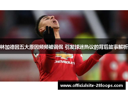 林加德因五大原因频频被调侃 引发球迷热议的背后故事解析