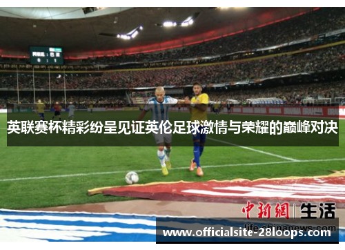英联赛杯精彩纷呈见证英伦足球激情与荣耀的巅峰对决