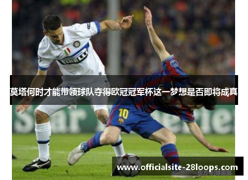 莫塔何时才能带领球队夺得欧冠冠军杯这一梦想是否即将成真 莫塔何时才能带领球队夺得欧冠冠军杯这一梦想是否即将成真
