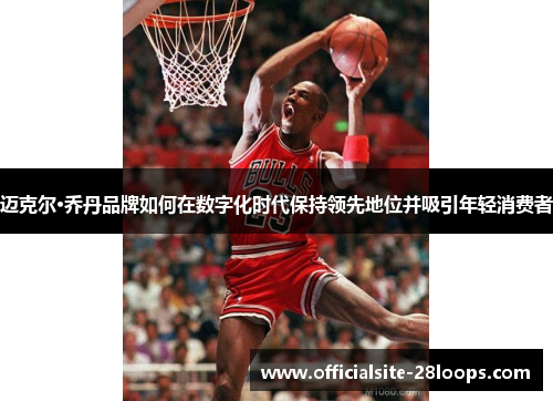 迈克尔·乔丹品牌如何在数字化时代保持领先地位并吸引年轻消费者 迈克尔·乔丹品牌如何在数字化时代保持领先地位并吸引年轻消费者