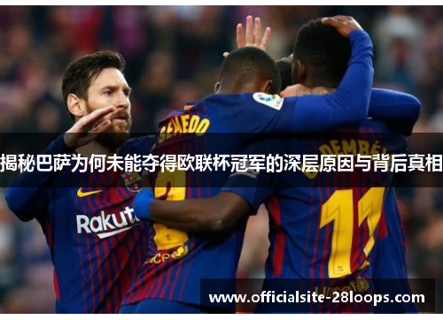 揭秘巴萨为何未能夺得欧联杯冠军的深层原因与背后真相