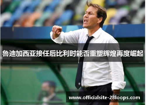 鲁迪加西亚接任后比利时能否重塑辉煌再度崛起 鲁迪加西亚接任后比利时能否重塑辉煌再度崛起