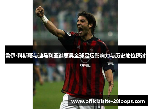 鲁伊-科斯塔与迪马利亚谁更具全球足坛影响力与历史地位探讨 鲁伊-科斯塔与迪马利亚谁更具全球足坛影响力与历史地位探讨