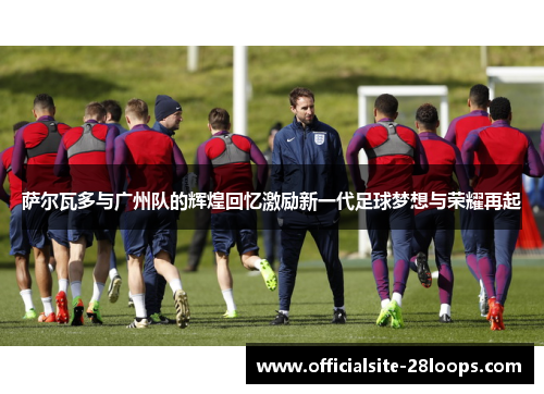 萨尔瓦多与广州队的辉煌回忆激励新一代足球梦想与荣耀再起