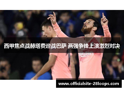 西甲焦点战赫塔费迎战巴萨 两强争锋上演激烈对决