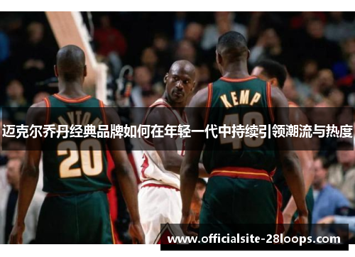 迈克尔乔丹经典品牌如何在年轻一代中持续引领潮流与热度