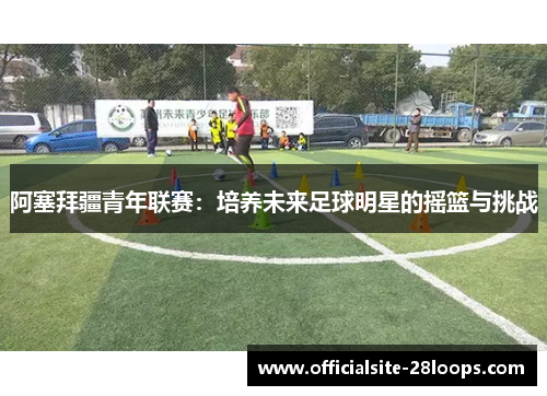 阿塞拜疆青年联赛：培养未来足球明星的摇篮与挑战