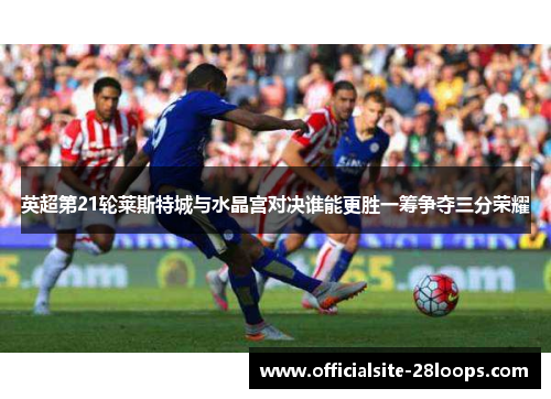 英超第21轮莱斯特城与水晶宫对决谁能更胜一筹争夺三分荣耀