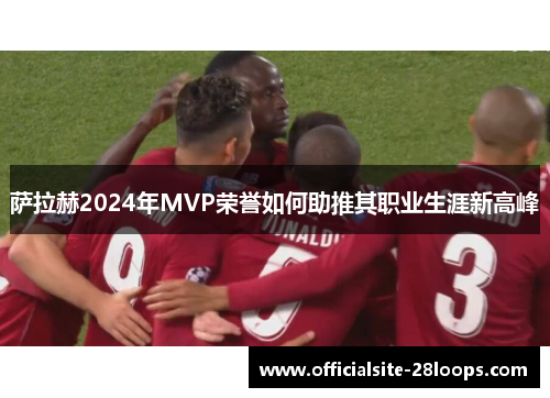 萨拉赫2024年MVP荣誉如何助推其职业生涯新高峰 萨拉赫2024年MVP荣誉如何助推其职业生涯新高峰