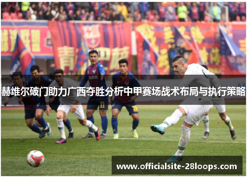 赫维尔破门助力广西夺胜分析中甲赛场战术布局与执行策略 赫维尔破门助力广西夺胜分析中甲赛场战术布局与执行策略