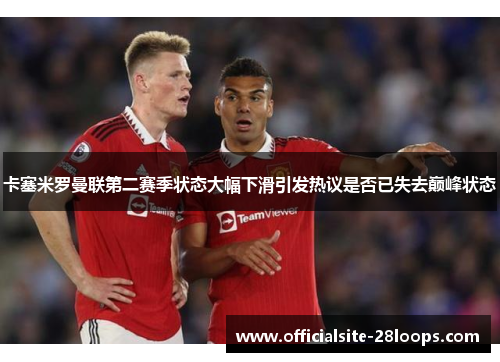 卡塞米罗曼联第二赛季状态大幅下滑引发热议是否已失去巅峰状态