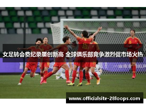 女足转会费纪录屡创新高 全球俱乐部竞争激烈促市场火热