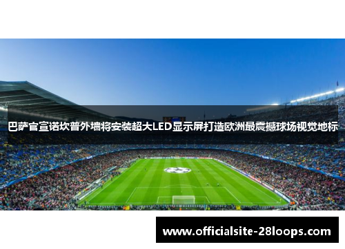 巴萨官宣诺坎普外墙将安装超大LED显示屏打造欧洲最震撼球场视觉地标