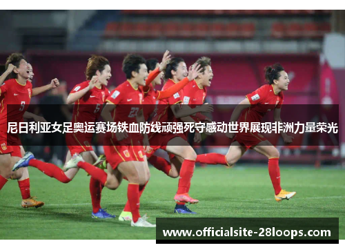 尼日利亚女足奥运赛场铁血防线顽强死守感动世界展现非洲力量荣光 尼日利亚女足奥运赛场铁血防线顽强死守感动世界展现非洲力量荣光