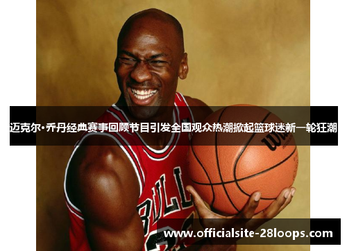 迈克尔·乔丹经典赛事回顾节目引发全国观众热潮掀起篮球迷新一轮狂潮