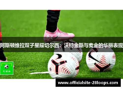 阿斯顿维拉双子星耀切尔西：沃特金斯与麦金的华丽表现