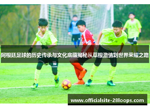 阿根廷足球的历史传承与文化底蕴揭秘从草根激情到世界荣耀之路