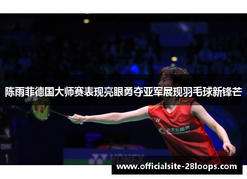 陈雨菲德国大师赛表现亮眼勇夺亚军展现羽毛球新锋芒