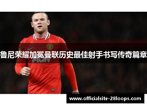 鲁尼荣耀加冕曼联历史最佳射手书写传奇篇章