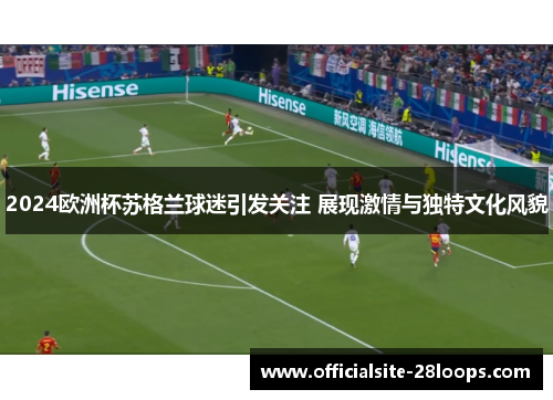 2024欧洲杯苏格兰球迷引发关注 展现激情与独特文化风貌