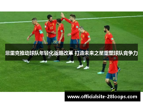 恩里克推动球队年轻化战略改革 打造未来之星重塑球队竞争力