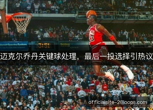 迈克尔乔丹关键球处理,最后一投选择引热议 迈克尔乔丹关键球处理,最后一投选择引热议